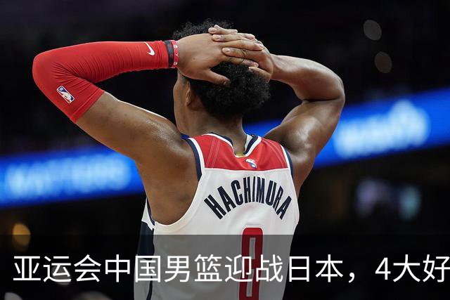 亚运会中国男篮迎战日本，4大好消息2个坏消息，男篮赢球机会来了