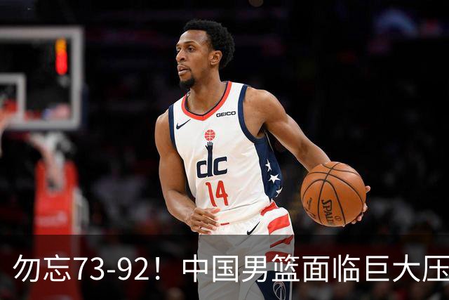 勿忘73-92！中国男篮面临巨大压力，三人角色至关重要